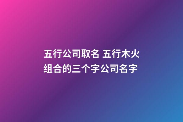 五行公司取名 五行木火组合的三个字公司名字